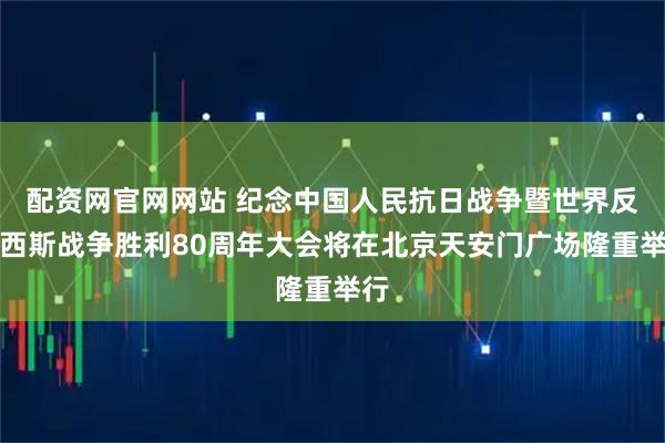 配资网官网网站 纪念中国人民抗日战争暨世界反法西斯战争胜利80周年大会将在北京天安门广场隆重举行