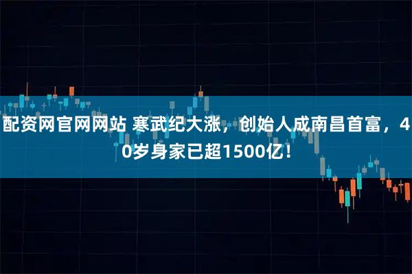 配资网官网网站 寒武纪大涨，创始人成南昌首富，40岁身家已超1500亿！