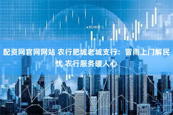 配资网官网网站 农行肥城老城支行：冒雨上门解民忧 农行服务暖人心