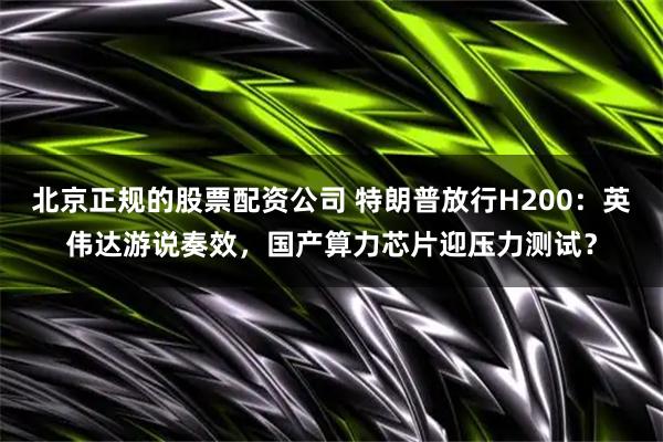 北京正规的股票配资公司 特朗普放行H200：英伟达游说奏效，国产算力芯片迎压力测试？