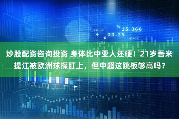 炒股配资咨询投资 身体比中亚人还硬！21岁吾米提江被欧洲球探盯上，但中超这跳板够高吗？