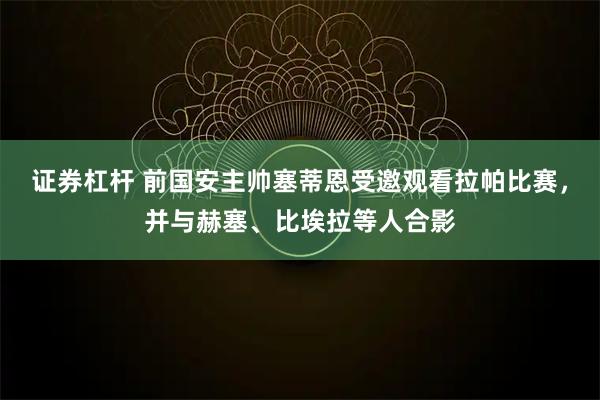 证券杠杆 前国安主帅塞蒂恩受邀观看拉帕比赛，并与赫塞、比埃拉等人合影