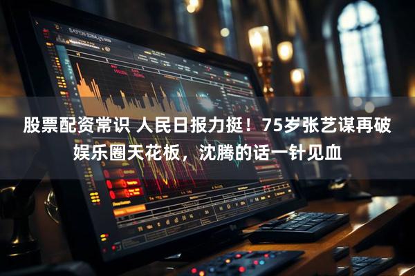 股票配资常识 人民日报力挺！75岁张艺谋再破娱乐圈天花板，沈腾的话一针见血