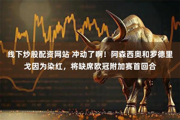 线下炒股配资网站 冲动了啊！阿森西奥和罗德里戈因为染红，将缺席欧冠附加赛首回合