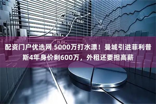 配资门户优选网 5000万打水漂！曼城引进菲利普斯4年身价剩600万，外租还要担高薪