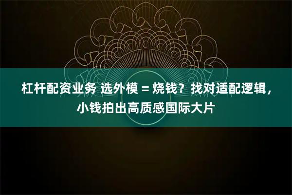 杠杆配资业务 选外模 = 烧钱？找对适配逻辑，小钱拍出高质感国际大片