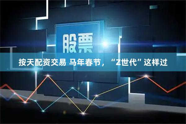 按天配资交易 马年春节，“Z世代”这样过