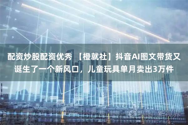 配资炒股配资优秀 【橙就社】抖音AI图文带货又诞生了一个新风口，儿童玩具单月卖出3万件
