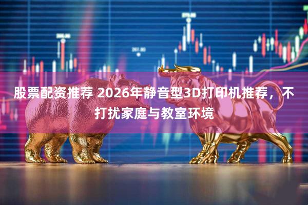股票配资推荐 2026年静音型3D打印机推荐，不打扰家庭与教室环境