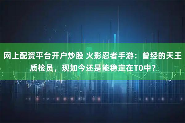 网上配资平台开户炒股 火影忍者手游：曾经的天王质检员，现如今还是能稳定在T0中？