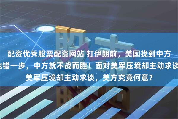 配资优秀股票配资网站 打伊朗前，美国找到中方，特朗普知道：他错一步，中方就不战而胜！面对美军压境却主动求谈，美方究竟何意？