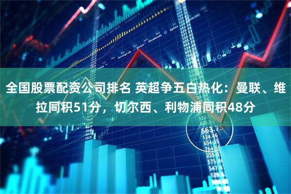 全国股票配资公司排名 英超争五白热化：曼联、维拉同积51分，切尔西、利物浦同积48分