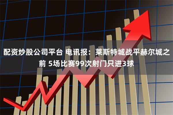 配资炒股公司平台 电讯报：莱斯特城战平赫尔城之前 5场比赛99次射门只进3球