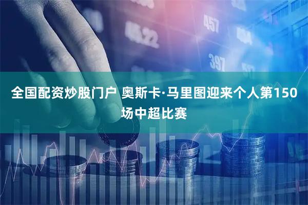 全国配资炒股门户 奥斯卡·马里图迎来个人第150场中超比赛