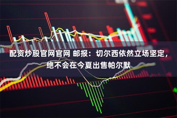 配资炒股官网官网 邮报：切尔西依然立场坚定，绝不会在今夏出售帕尔默