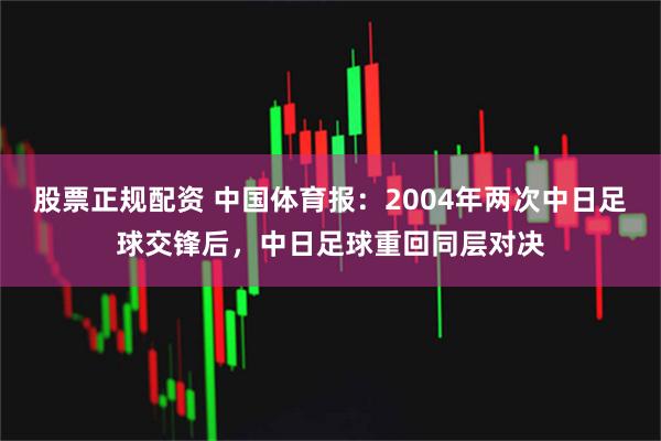 股票正规配资 中国体育报：2004年两次中日足球交锋后，中日足球重回同层对决