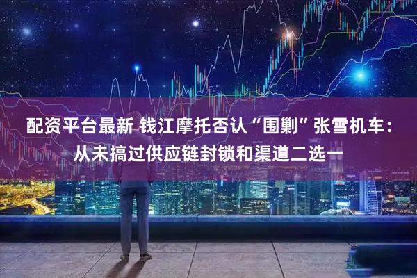 配资平台最新 钱江摩托否认“围剿”张雪机车：从未搞过供应链封锁和渠道二选一