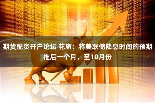 期货配资开户论坛 花旗：将美联储降息时间的预期推后一个月，至10月份