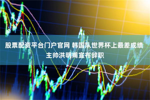 股票配资平台门户官网 韩国队世界杯上最差成绩 主帅洪明甫宣布辞职