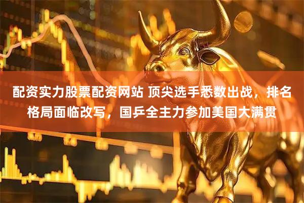 配资实力股票配资网站 顶尖选手悉数出战，排名格局面临改写，国乒全主力参加美国大满贯