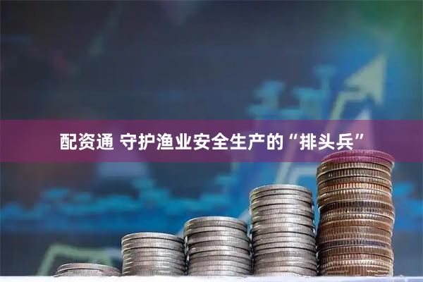 配资通 守护渔业安全生产的“排头兵”