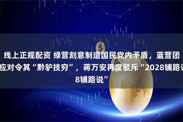 线上正规配资 绿营刻意制造国民党内矛盾，蓝营团结应对令其“黔驴技穷”，蒋万安再度驳斥“2028铺路说”