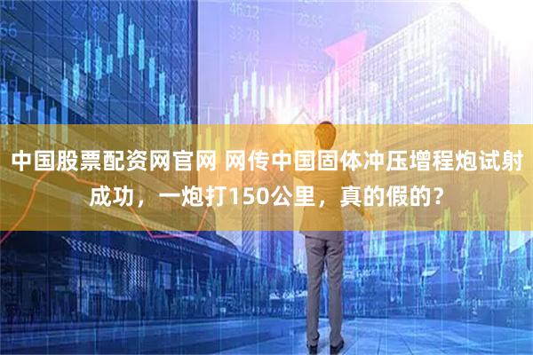 中国股票配资网官网 网传中国固体冲压增程炮试射成功，一炮打150公里，真的假的？