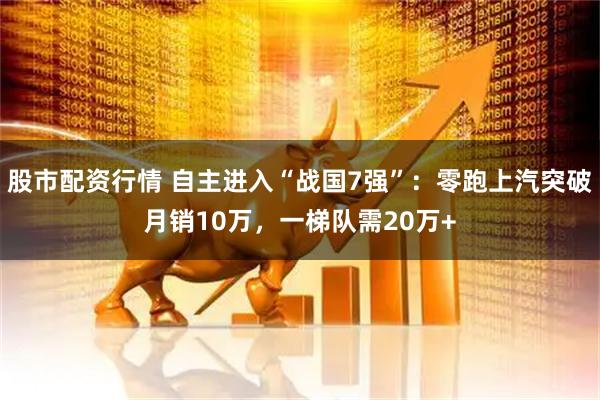 股市配资行情 自主进入“战国7强”：零跑上汽突破月销10万，一梯队需20万+