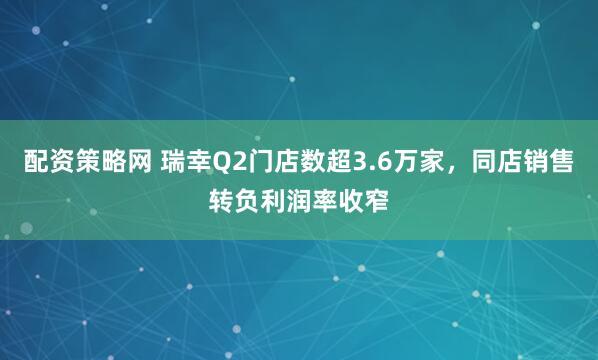 配资策略网 瑞幸Q2门店数超3.6万家，同店销售转负利润率收窄