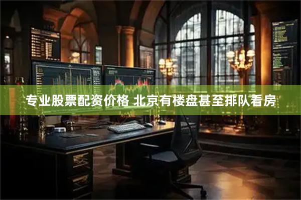 专业股票配资价格 北京有楼盘甚至排队看房