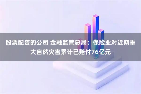 股票配资的公司 金融监管总局：保险业对近期重大自然灾害累计已赔付76亿元