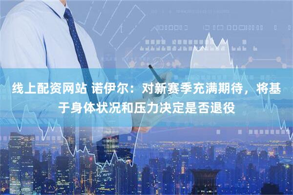 线上配资网站 诺伊尔：对新赛季充满期待，将基于身体状况和压力决定是否退役