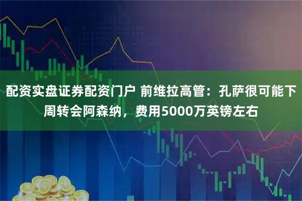 配资实盘证券配资门户 前维拉高管：孔萨很可能下周转会阿森纳，费用5000万英镑左右